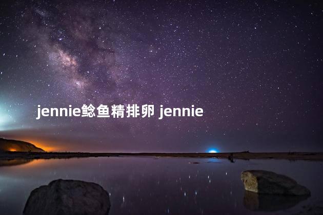 jennie鲶鱼精排卵 jennie鲶鱼精排卵怎回事